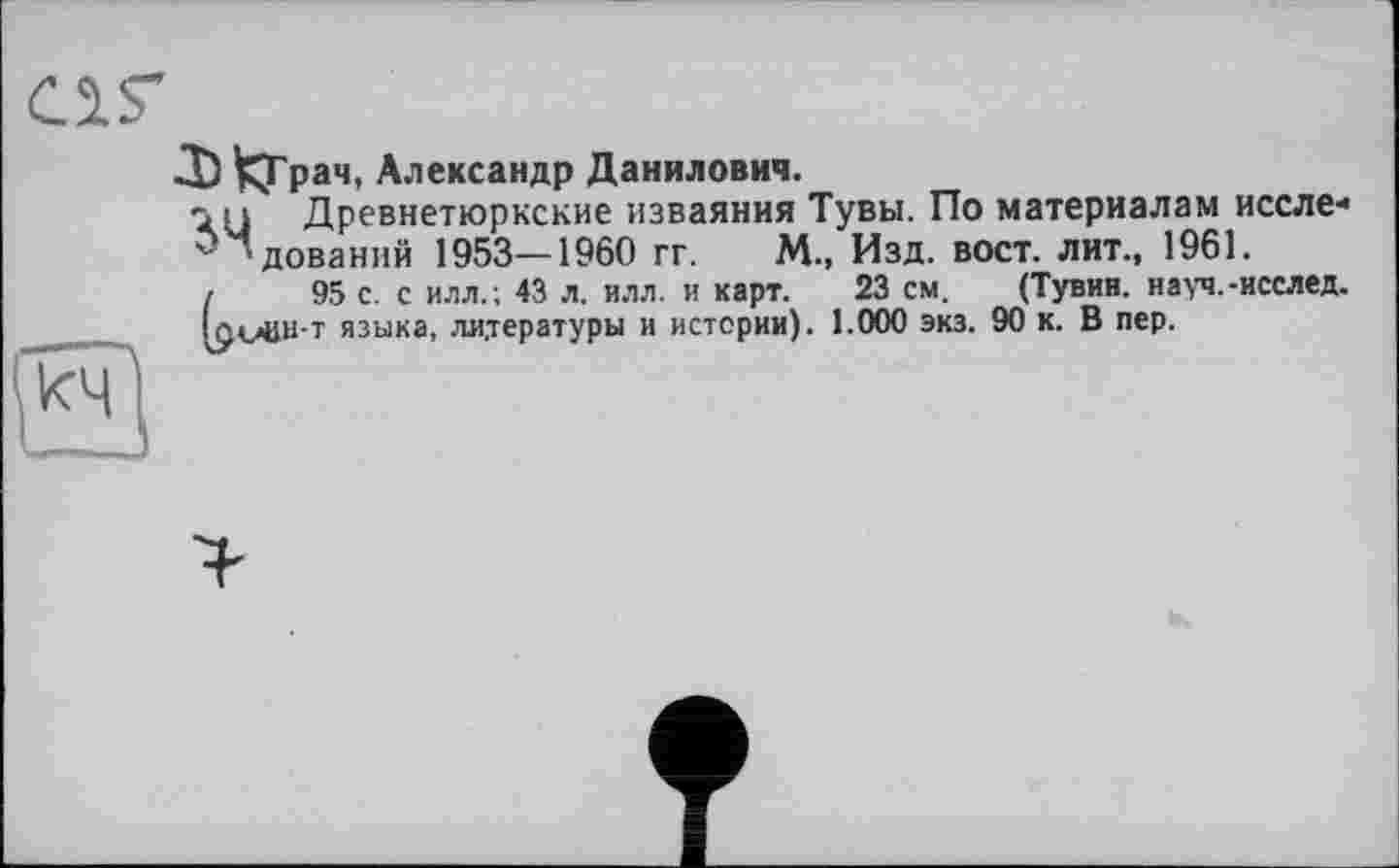 ﻿JI) ^Грач, Александр Данилович.
n Древнетюркские изваяния Тувы. По материалам иссле-^Чдований 1953—1960 гг. М., Изд. вост, лит., 1961.
/	95 с. с илл.; 43 л. илл. и карт. 23 см. (Тувин. науч.-исслед.
IûvBH-t языка, литературы и истории). 1.000 экз. 90 к. В пер.